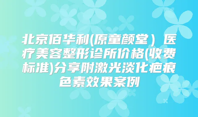 北京佰华利(原童颜堂）医疗美容整形诊所价格(收费标准)分享附激光淡化疤痕色素效果案例