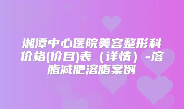 湘潭中心医院美容整形科价格(价目)表(详情)-溶脂减肥溶脂案例