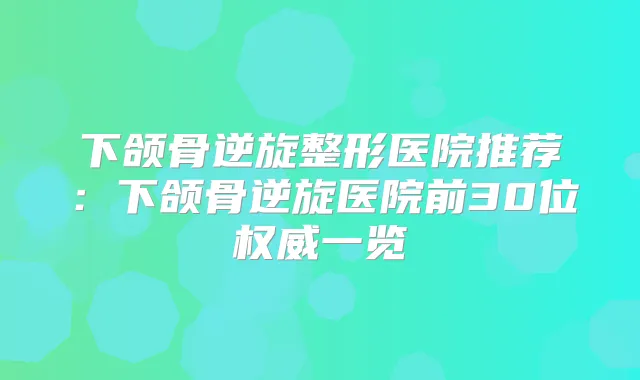 下颌骨逆旋整形医院推荐：下颌骨逆旋医院前30位一览