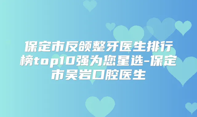 保定市反颌整牙医生排行榜top10强为您星选-保定市吴岩口腔医生