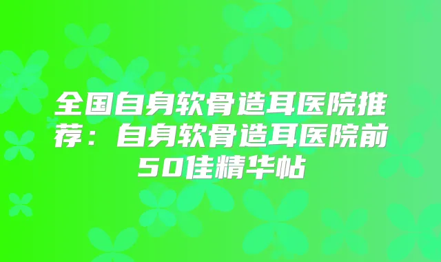全国自身软骨造耳医院推荐：自身软骨造耳医院前50佳精华帖