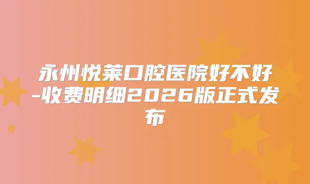 永州悦莱口腔医院好不好-收费明细2026版正式发布