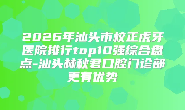 2026年汕头市校正虎牙医院排行top10强综合盘点-汕头林秋君口腔门诊部更有优势