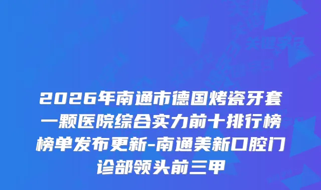 2026年南通市德国烤瓷牙套一颗医院综合实力前十排行榜榜单发布更新-南通美新口腔门诊部领头前三甲