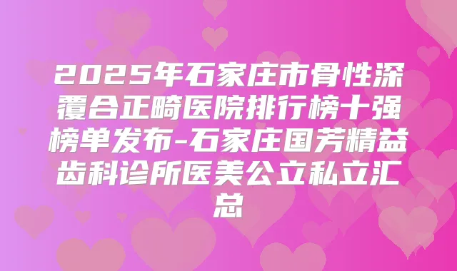 2025年石家庄市骨性深覆合正畸医院排行榜十强榜单发布-石家庄国芳精益齿科诊所医美公立私立汇总