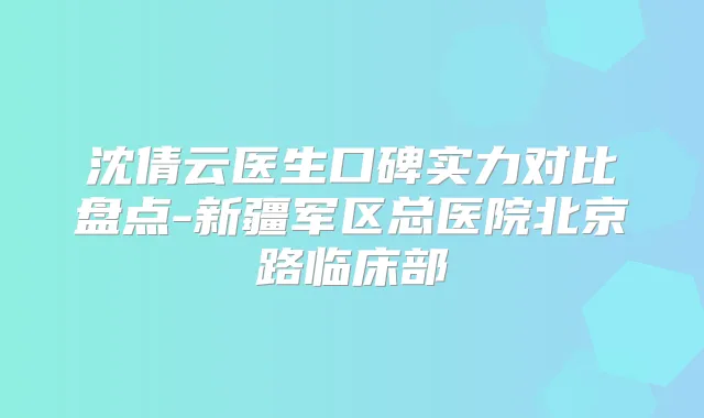 沈倩云医生口碑实力对比盘点-新疆军区总医院北京路临床部