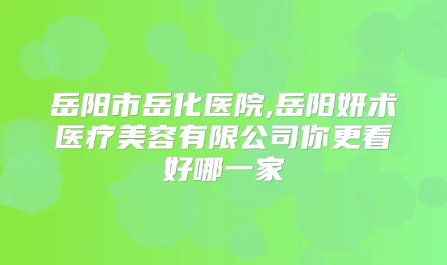 岳阳市岳化医院,岳阳妍术医疗美容有限公司你更看好哪一家