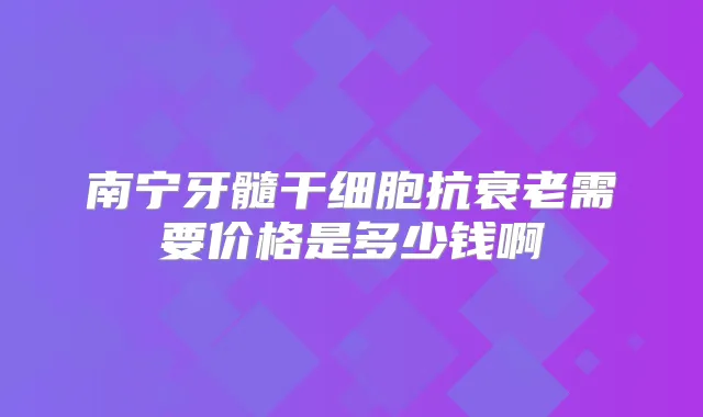 南宁牙髓干细胞抗衰老需要价格是多少钱啊