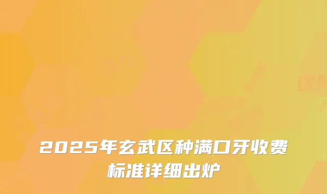 2025年玄武区种满口牙收费标准详细出炉