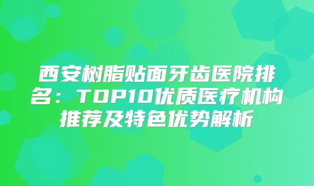 西安树脂贴面牙齿医院排名：TOP10优质医疗机构推荐及特色优势解析