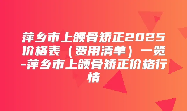 萍乡市上颌骨矫正2025价格表（费用清单）一览-萍乡市上颌骨矫正价格行情