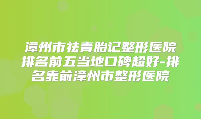 漳州市祛青胎记整形医院排名前五当地口碑超好-排名靠前漳州市整形医院