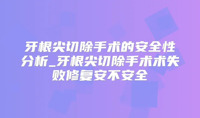 牙根尖切除手术的安全性分析_牙根尖切除手术术失败修复安不安全