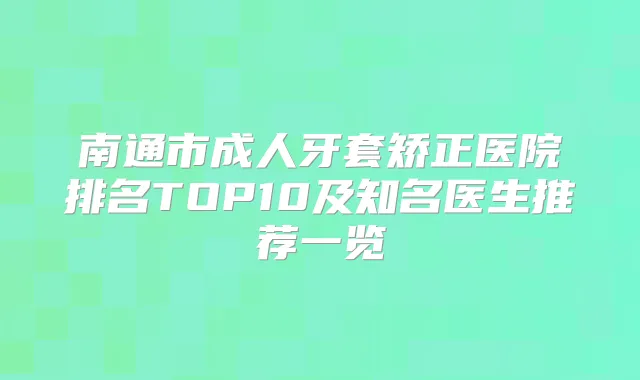 南通市成人牙套矫正医院排名TOP10及知名医生推荐一览
