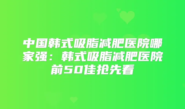 中国韩式吸脂减肥医院哪家强：韩式吸脂减肥医院前50佳抢先看