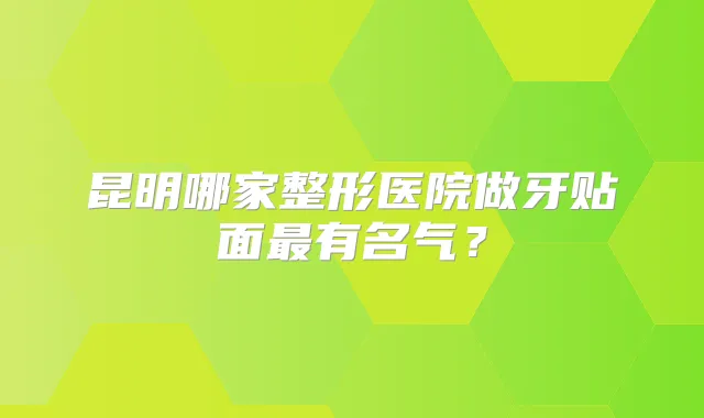 昆明哪家整形医院做牙贴面有名气?