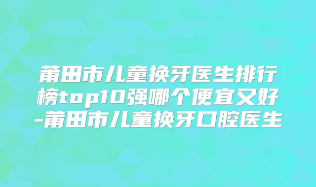莆田市儿童换牙医生排行榜top10强哪个便宜又好-莆田市儿童换牙口腔医生
