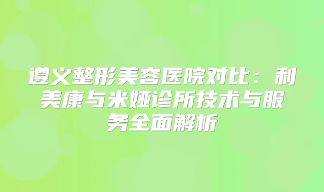 遵义整形美容医院对比:利美康与米娅诊所技术与服务全面解析