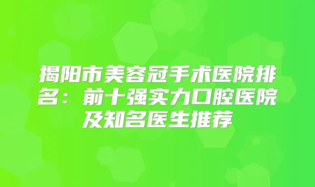 揭阳市美容冠手术医院排名:前十强实力口腔医院及知名医生推荐