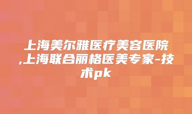 上海美尔雅医疗美容医院,上海联合丽格医美专家-技术pk