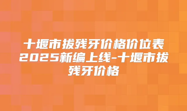 十堰市拔残牙价格价位表2025新编上线-十堰市拔残牙价格