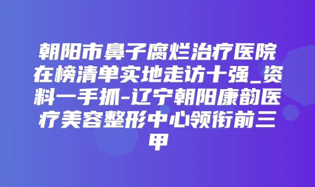 朝阳市鼻子腐烂医院在榜清单实地走访十强_资料一手抓-辽宁朝阳康韵医疗美容整形中心领衔前三甲