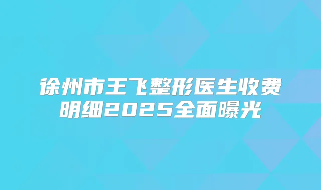 徐州市王飞整形医生收费明细2025全面曝光