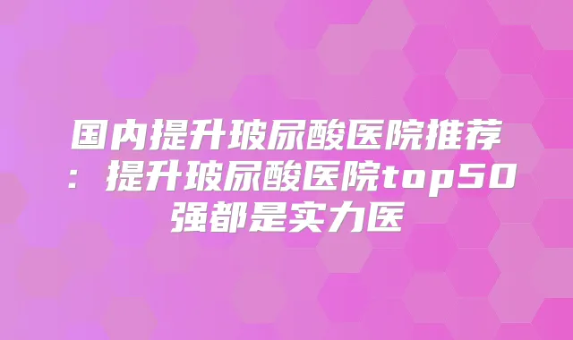 国内提升玻尿酸医院推荐：提升玻尿酸医院top50强都是实力医