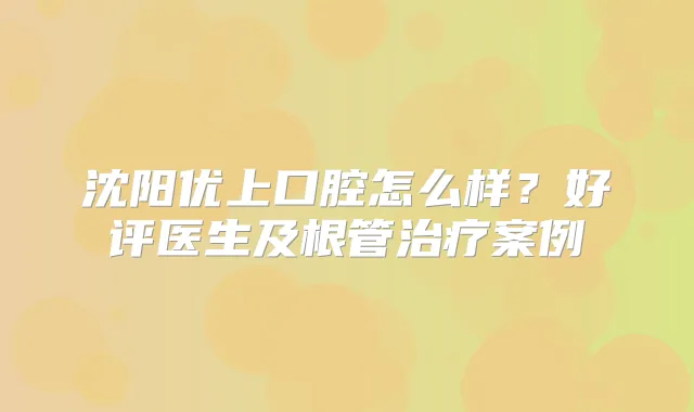 沈阳优上口腔怎么样?好评医生及根管案例