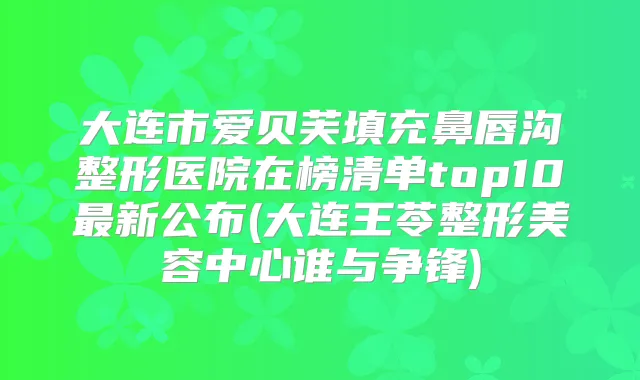 大连市爱贝芙填充鼻唇沟整形医院在榜清单top10新公布(大连王苓整形美容中心谁与争锋)