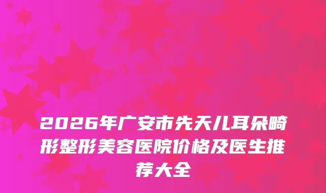 2026年广安市先天儿耳朵畸形整形美容医院价格及医生推荐大全