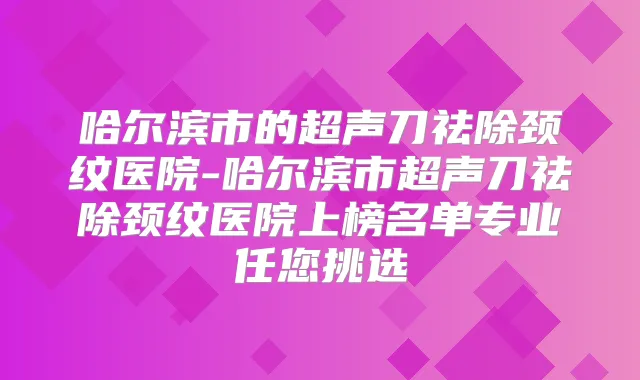 哈尔滨市的超声刀祛除颈纹医院-哈尔滨市超声刀祛除颈纹医院上榜名单专业任您挑选