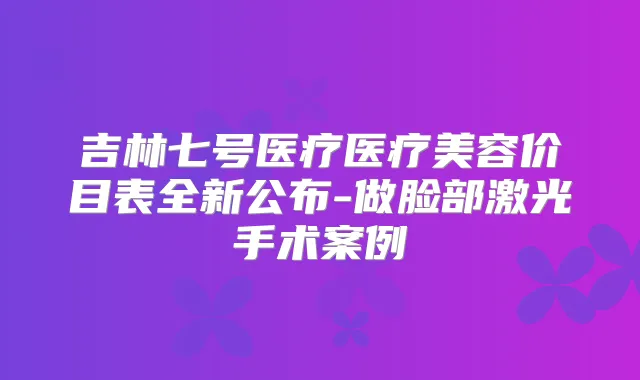 吉林七号医疗医疗美容价目表全新公布-做脸部激光手术案例