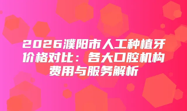 2026濮阳市人工种植牙价格对比：各大口腔机构费用与服务解析