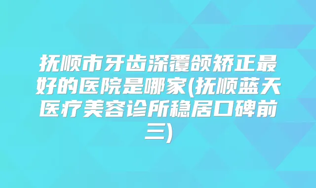 抚顺市牙齿深覆颌矫正好的医院是哪家(抚顺蓝天医疗美容诊所稳居口碑前三)