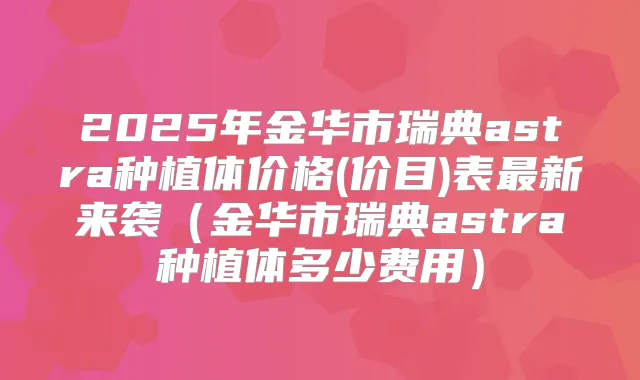 2025年金华市瑞典astra种植体价格(价目)表新来袭（金华市瑞典astra种植体多少费用）