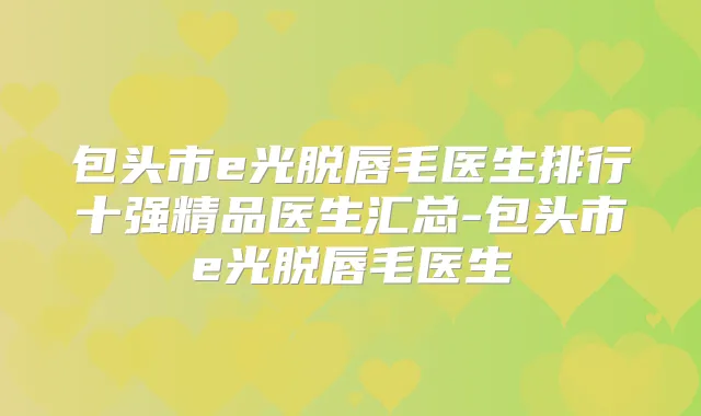 包头市e光脱唇毛医生排行十强精品医生汇总-包头市e光脱唇毛医生