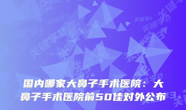 国内哪家大鼻子手术医院：大鼻子手术医院前50佳对外公布