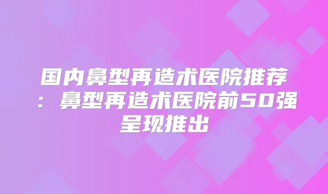 国内鼻型再造术医院推荐:鼻型再造术医院前50强呈现推出