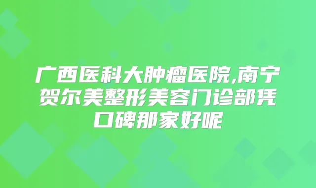 广西医科大肿瘤医院,南宁贺尔美整形美容门诊部凭口碑那家好呢