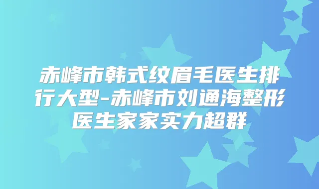 赤峰市韩式纹眉毛医生排行大型-赤峰市刘通海整形医生家家实力超群