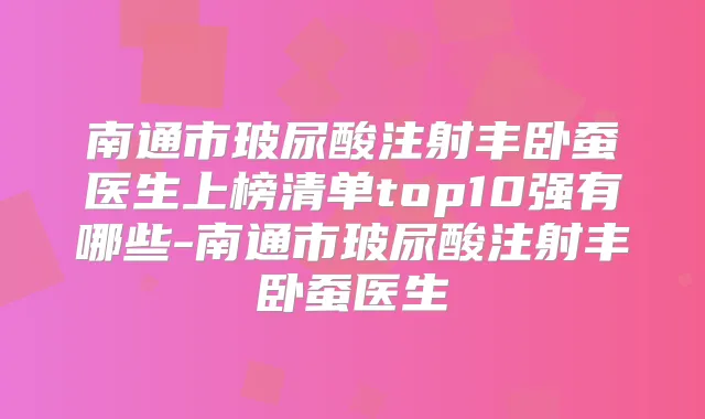 南通市玻尿酸注射丰卧蚕医生上榜清单top10强有哪些-南通市玻尿酸注射丰卧蚕医生