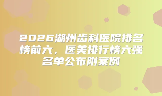 2026湖州齿科医院排名榜前六，医美排行榜六强名单公布附案例