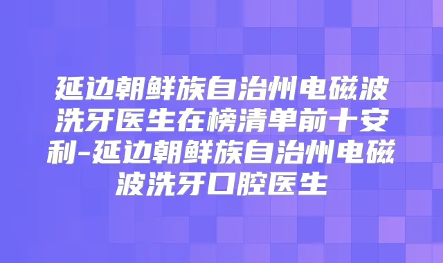 延边朝鲜族自治州电磁波洗牙医生在榜清单前十安利-延边朝鲜族自治州电磁波洗牙口腔医生