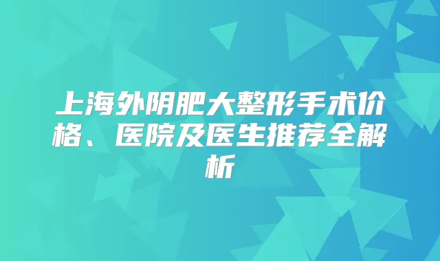 上海外阴肥大整形手术价格、医院及医生推荐全解析