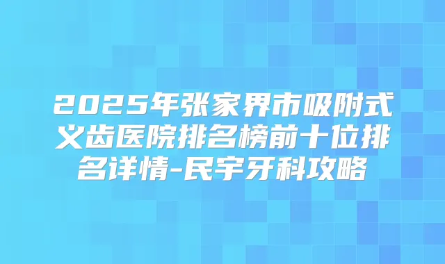 2025年张家界市吸附式义齿医院排名榜前十位排名详情-民宇牙科攻略
