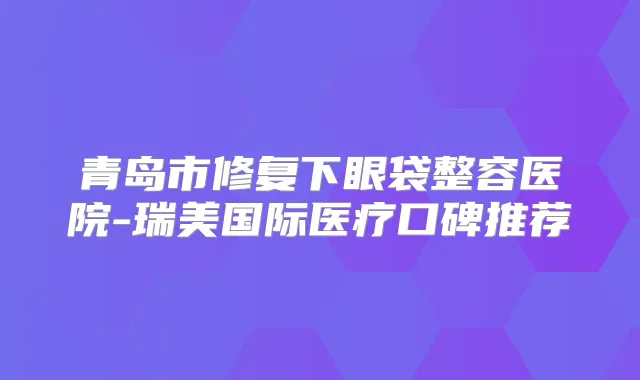 青岛市修复下眼袋整容医院-瑞美国际医疗口碑推荐