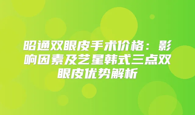 昭通双眼皮手术价格:影响因素及艺星韩式三点双眼皮优势解析