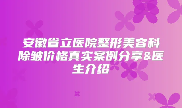 安徽省立医院整形美容科除皱价格真实案例分享&医生介绍