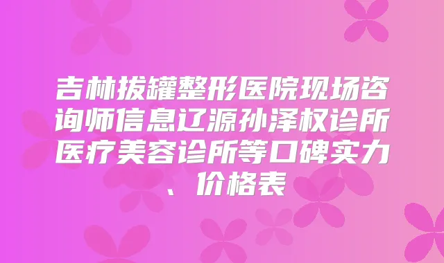 吉林拔罐整形医院现场咨询师信息辽源孙泽权诊所医疗美容诊所等口碑实力、价格表